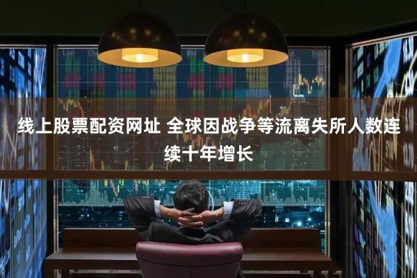 线上股票配资网址 全球因战争等流离失所人数连续十年增长