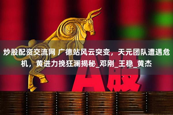 炒股配资交流网 广德站风云突变，天元团队遭遇危机，黄进力挽狂澜揭秘_邓刚_王稳_黄杰
