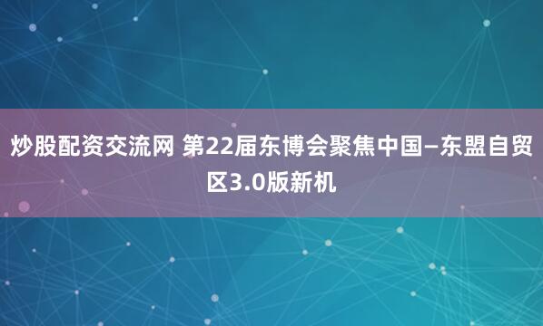 炒股配资交流网 第22届东博会聚焦中国—东盟自贸区3.0版新机