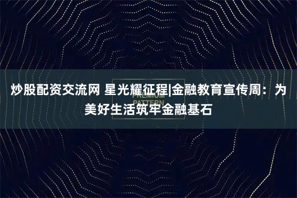 炒股配资交流网 星光耀征程|金融教育宣传周：为美好生活筑牢金融基石