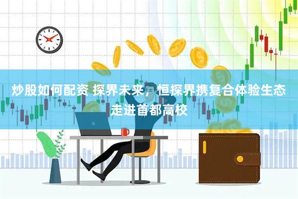 炒股如何配资 探界未来，恒探界携复合体验生态走进首都高校
