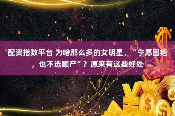 配资指数平台 为啥那么多的女明星，“宁愿留疤，也不选顺产”？原来有这些好处