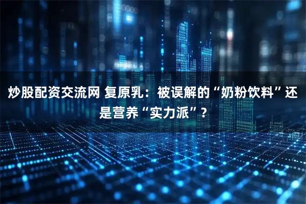 炒股配资交流网 复原乳：被误解的“奶粉饮料”还是营养“实力派”？